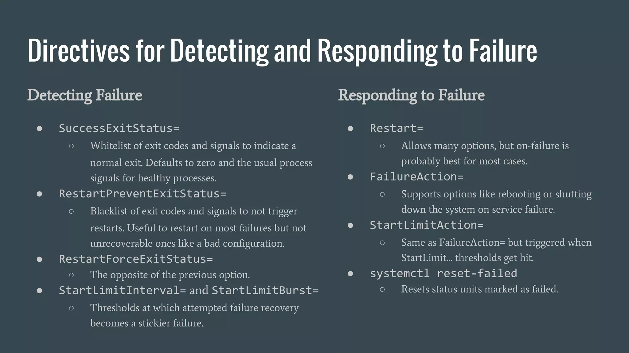 Directives for Detecting and Responding to Failure
Detecting Failure
● SuccessExitStatus=
○ Whitelist of exit codes and signals to indicate a
normal exit. Defaults to zero and the usual process
signals for healthy processes.
● RestartPreventExitStatus=
○ Blacklist of exit codes and signals to not trigger
restarts. Useful to restart on most failures but not
unrecoverable ones like a bad configuration.
● RestartForceExitStatus=
○ The opposite of the previous option.
● StartLimitInterval= and StartLimitBurst=
○ Thresholds at which attempted failure recovery
becomes a stickier failure.
Responding to Failure
● Restart=
○ Allows many options, but on-failure is
probably best for most cases.
● FailureAction=
○ Supports options like rebooting or shutting
down the system on service failure.
● StartLimitAction=
○ Same as FailureAction= but triggered when
StartLimit… thresholds get hit.
● systemctl reset-failed
○ Resets status units marked as failed.
 