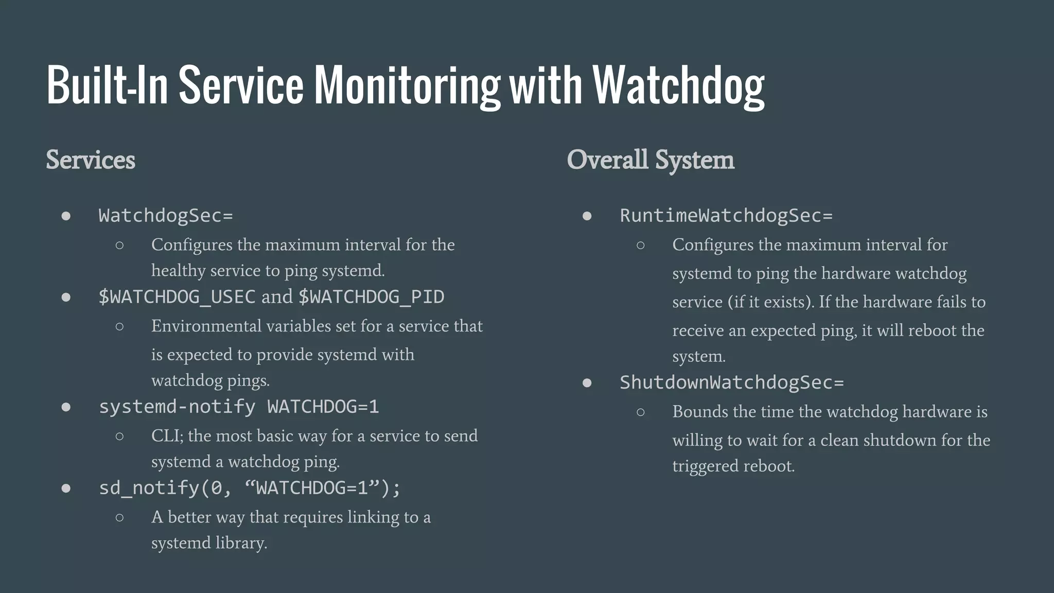 Built-In Service Monitoring with Watchdog
Services
● WatchdogSec=
○ Configures the maximum interval for the
healthy service to ping systemd.
● $WATCHDOG_USEC and $WATCHDOG_PID
○ Environmental variables set for a service that
is expected to provide systemd with
watchdog pings.
● systemd-notify WATCHDOG=1
○ CLI; the most basic way for a service to send
systemd a watchdog ping.
● sd_notify(0, “WATCHDOG=1”);
○ A better way that requires linking to a
systemd library.
Overall System
● RuntimeWatchdogSec=
○ Configures the maximum interval for
systemd to ping the hardware watchdog
service (if it exists). If the hardware fails to
receive an expected ping, it will reboot the
system.
● ShutdownWatchdogSec=
○ Bounds the time the watchdog hardware is
willing to wait for a clean shutdown for the
triggered reboot.
 