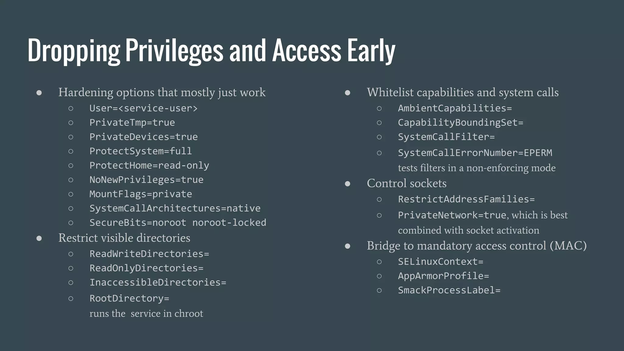 Dropping Privileges and Access Early
● Hardening options that mostly just work
○ User=<service-user>
○ PrivateTmp=true
○ PrivateDevices=true
○ ProtectSystem=full
○ ProtectHome=read-only
○ NoNewPrivileges=true
○ MountFlags=private
○ SystemCallArchitectures=native
○ SecureBits=noroot noroot-locked
● Restrict visible directories
○ ReadWriteDirectories=
○ ReadOnlyDirectories=
○ InaccessibleDirectories=
○ RootDirectory=
runs the service in chroot
● Whitelist capabilities and system calls
○ AmbientCapabilities=
○ CapabilityBoundingSet=
○ SystemCallFilter=
○ SystemCallErrorNumber=EPERM
tests filters in a non-enforcing mode
● Control sockets
○ RestrictAddressFamilies=
○ PrivateNetwork=true, which is best
combined with socket activation
● Bridge to mandatory access control (MAC)
○ SELinuxContext=
○ AppArmorProfile=
○ SmackProcessLabel=
 