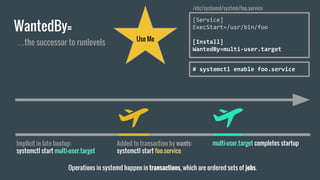 WantedBy=
Implicit in late bootup:
systemctl start multi-user.target
[Service]
ExecStart=/usr/bin/foo
[Install]
WantedBy=multi-user.target
/etc/systemd/system/foo.service
Use Me
# systemctl enable foo.service
Added to transaction by wants:
systemctl start foo.service
multi-user.target completes startup
Operations in systemd happen in transactions, which are ordered sets of jobs.
…the successor to runlevels
 