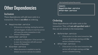 Other Dependencies
Inclusion
These dependencies will add more units to a
transaction. There is no effect on ordering.
● Requires=bar.service
○ If foo.service is starting, starting bar.service
will also happen. A failure to start bar.service
will cause the entire transaction to fail.
○ Inverse of RequiredBy=
● Wants=bar.service
○ A weak form of Requires=. If bar.service fails
to start, the transaction will still succeed.
○ Inverse of WantedBy=
● Also=bar.service
○ When foo.service is enabled to start by
default, bar.service will also be enabled.
Ordering
These dependencies will order units in the
transaction. They will not add specified units if
they are not already in the transaction.
● Before=bar.service
○ If bar.service is in the same transaction, bar.
service will not begin starting until foo.
service is finished starting.
● After=bar.service
○ If bar.service is in the same transaction, foo.
service will not begin starting until bar.
service is finished starting.
[Unit]
Requires=bar.service
After=bar.service
...
/etc/systemd/system/foo.service
 