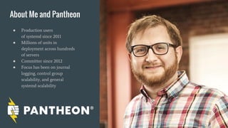 About Me and Pantheon
● Production users
of systemd since 2011
● Millions of units in
deployment across hundreds
of servers
● Committer since 2012
● Focus has been on journal
logging, control group
scalability, and general
systemd scalability
 