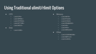 Using Traditional ulimit/rlimit Options
● CPU
○ LimitCPU=
○ LimitNPROC=
○ LimitRTPRIO=
○ LimitRTTIME=
○ LimitNICE=
● Disk
○ LimitCORE=
● Memory
○ LimitDATA=
○ LimitFSIZE=
○ LimitSTACK=
○ LimitMSGQUEUE=
○ LimitAS=
○ LimitRSS=
○ LimitMEMLOCK=
● Other
○ LimitSIGPENDING=
○ LimitNOFILE=
○ LimitLOCKS=
 