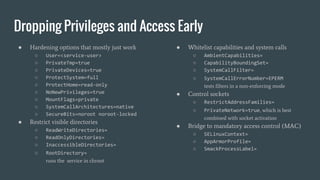 Dropping Privileges and Access Early
● Hardening options that mostly just work
○ User=<service-user>
○ PrivateTmp=true
○ PrivateDevices=true
○ ProtectSystem=full
○ ProtectHome=read-only
○ NoNewPrivileges=true
○ MountFlags=private
○ SystemCallArchitectures=native
○ SecureBits=noroot noroot-locked
● Restrict visible directories
○ ReadWriteDirectories=
○ ReadOnlyDirectories=
○ InaccessibleDirectories=
○ RootDirectory=
runs the service in chroot
● Whitelist capabilities and system calls
○ AmbientCapabilities=
○ CapabilityBoundingSet=
○ SystemCallFilter=
○ SystemCallErrorNumber=EPERM
tests filters in a non-enforcing mode
● Control sockets
○ RestrictAddressFamilies=
○ PrivateNetwork=true, which is best
combined with socket activation
● Bridge to mandatory access control (MAC)
○ SELinuxContext=
○ AppArmorProfile=
○ SmackProcessLabel=
 