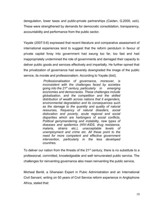deregulation, lower taxes and public-private partnerships (Caiden, G.2000, xxiii).
These were strengthened by demands for democratic consolidation, transparency,
accountability and performance from the public sector.
Yayale (2007:5-6) expressed that recent literature and comparative assessment of
international experiences tend to suggest that the reform pendulum in favour of
private capital foray into government had swung too far, too fast and had
inappropriately undermined the role of governments and damaged their capacity to
deliver public goods and services effectively and impartially. He further opined that
the privatization of governance had severely downgraded the image of the public
service, its morale and professionalism. According to Yayale (ibid).
Professionalisation of governance, moreover, is
inconsistent with the challenges faced by societies
going into the 21st
century, particularly in emerging
economies and democracies. These challenges include
globalization, and the competition and the skilled
distribution of wealth across nations that it engenders,
environmental degradation and its consequences such
as the damage to the quantity and quality of natural
resources, frequency of natural disasters, social
dislocation and poverty, acute regional and social
disparities which are harbingers of social conflicts,
Political gerrymandering and instability, new types of
diseases and epidemics (HIV-AIDS, drug resistance,
malaria, strains etc.), unacceptable levels of
unemployment and crime etc. All these point to the
need for more competent and effective government
intervention, particularly in the less developed
countries.
To deliver our nation from the threats of the 21st
century, there is no substitute to a
professional, committed, knowledgeable and well remunerated public service. The
challenges for reinventing governance also mean reinventing the public service.
Micheal Bentil, a Ghanaian Expert in Pubic Administration and an International
Civil Servant, writing on 50 years of Civil Service reform experience in Anglophone
Africa, stated that:
10
 