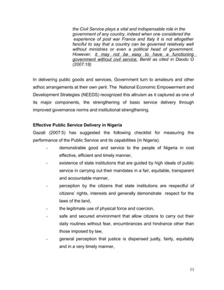 the Civil Service plays a vital and indispensable role in the
government of any country, indeed when one considered the
experience of post war France and Italy it is not altogether
fanciful to say that a country can be governed relatively well
without ministries or even a political head of government.
However, it may not be easy to have a functioning
government without civil service. Bentil as cited in Daodu O
(2007:18)
In delivering public goods and services, Government turn to amateurs and other
adhoc arrangements at their own peril. The National Economic Empowerment and
Development Strategies (NEEDS) recognized this altruism as it captured as one of
its major components, the strengthening of basic service delivery through
improved governance norms and institutional strengthening.
Effective Public Service Delivery in Nigeria
Gazali (2007:5) has suggested the following checklist for measuring the
performance of the Public Service and its capabilities (in Nigeria).
- demonstrable good and service to the people of Nigeria in cost
effective, efficient and timely manner,
- existence of state institutions that are guided by high ideals of public
service in carrying out their mandates in a fair, equitable, transparent
and accountable manner,
- perception by the citizens that state institutions are respectful of
citizens’ rights, interests and generally demonstrate respect for the
laws of the land,
- the legitimate use of physical force and coercion,
- safe and secured environment that allow citizens to carry out their
daily routines without fear, encumbrances and hindrance other than
those imposed by law,
- general perception that justice is dispensed justly, fairly, equitably
and in a very timely manner,
11
 