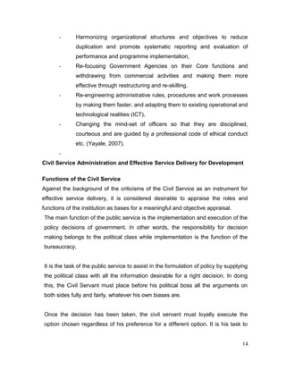 - Harmonizing organizational structures and objectives to reduce
duplication and promote systematic reporting and evaluation of
performance and programme implementation,
- Re-focusing Government Agencies on their Core functions and
withdrawing from commercial activities and making them more
effective through restructuring and re-skilling,
- Re-engineering administrative rules, procedures and work processes
by making them faster, and adapting them to existing operational and
technological realities (ICT),
- Changing the mind-set of officers so that they are disciplined,
courteous and are guided by a professional code of ethical conduct
etc. (Yayale, 2007).
-
Civil Service Administration and Effective Service Delivery for Development
Functions of the Civil Service
Against the background of the criticisms of the Civil Service as an instrument for
effective service delivery, it is considered desirable to appraise the roles and
functions of the institution as bases for a meaningful and objective appraisal.
The main function of the public service is the implementation and execution of the
policy decisions of government. In other words, the responsibility for decision
making belongs to the political class while implementation is the function of the
bureaucracy.
It is the task of the public service to assist in the formulation of policy by supplying
the political class with all the information desirable for a right decision. In doing
this, the Civil Servant must place before his political boss all the arguments on
both sides fully and fairly, whatever his own biases are.
Once the decision has been taken, the civil servant must loyally execute the
option chosen regardless of his preference for a different option. It is his task to
14
 