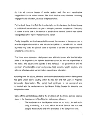 dig into all previous issues of similar reckon and offer such constructive
suggestions for the instant matter. The Civil Service must therefore constantly
engage in data collection, analysis and presentation.
Further to all these, the Civil Service stands for continuity giving the limited tenure
of political offices and also changes in party programmes. Irrespective of the party
in power, it is the task of the service to advance the national point of view before
each political office holder that comes into power.
Finally, the public service is expected to ensure discreetness or the secrecy as to
what takes place in the office. The servant is expected to be seen and not heard.
By these very facts, the political class is expected to be take full responsibility for
all actions and inactions.
The Umar Musa Yar’adua - led government which took over after the first eight
years of the Nigerian fourth republic essentially continued with the programmes of
the latter. The seven-point agenda of the Yar’adua - led government are the
provision of sustainable power and energy, food security, wealth creation, land
reforms, effective public transportation, security and education.
Following from the above, effective service delivery towards national development
has gone under active scrutiny within the last ten and half years of Nigeria’s
democratic dispensation. The period had continued to be compared and
contrasted with the performance of the Nigeria Public Service in Nigeria’s post
independence era.
Some of the giant strides posted to the credit side of the Public Service balance
sheet in the development of the Nigerian state are as follows:-
- The sustenance of the Nigerian nation as an entity, as well as its
unity in diversity, is a bond which the Civil Service has nurtured,
despite deep cultural and ethic diversities of the component units,
15
 