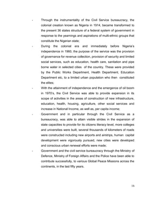 - Through the instrumentality of the Civil Service bureaucracy, the
colonial creation known as Nigeria in 1914, became transformed to
the present 36 states structure of a federal system of government in
response to the yearnings and aspirations of multi-ethnic groups that
constitute the Nigerian state;
- During the colonial era and immediately before Nigeria’s
independence in 1960, the purpose of the service was the provision
of governance for revenue collection, provision of security and limited
social services, such as education, health care, sanitation and pipe
borne water in selected cities of the country. These were provided
by the Public Works Department, Health Department, Education
Department etc, to a limited urban population who then constituted
the elites;
- With the attainment of independence and the emergence of oil boom
in 1970’s, the Civil Service was able to provide expansion in its
scope of activities in the areas of construction of new infrastructure,
education, health, housing, agriculture, other social services and
increase in National Income, as well as, per capita income;
- Government and in particular through the Civil Service as a
bureaucracy, was able to attain visible strides in the expansion of
state capacities to provide for its citizens literacy level, more colleges
and universities were built, several thousands of kilometers of roads
were constructed including new airports and airstrips, human capital
development were vigorously pursued, new cities were developed
and conscious urban renewal efforts were made;
- Government and the civil service bureaucracy through the Ministry of
Defence, Ministry of Foreign Affairs and the Police have been able to
contribute successfully, to various Global Peace Missions across the
continents, in the last fifty years.
16
 