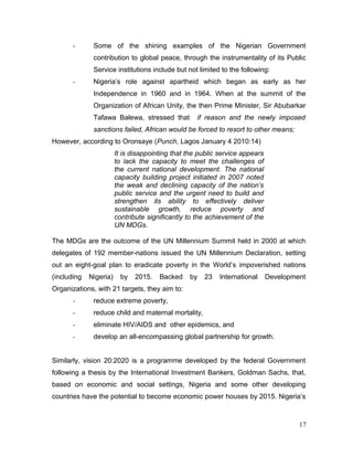 - Some of the shining examples of the Nigerian Government
contribution to global peace, through the instrumentality of its Public
Service institutions include but not limited to the following:
- Nigeria’s role against apartheid which began as early as her
Independence in 1960 and in 1964. When at the summit of the
Organization of African Unity, the then Prime Minister, Sir Abubarkar
Tafawa Balewa, stressed that if reason and the newly imposed
sanctions failed, African would be forced to resort to other means;
However, according to Oronsaye (Punch, Lagos January 4 2010:14)
It is disappointing that the public service appears
to lack the capacity to meet the challenges of
the current national development. The national
capacity building project initiated in 2007 noted
the weak and declining capacity of the nation’s
public service and the urgent need to build and
strengthen its ability to effectively deliver
sustainable growth, reduce poverty and
contribute significantly to the achievement of the
UN MDGs.
The MDGs are the outcome of the UN Millennium Summit held in 2000 at which
delegates of 192 member-nations issued the UN Millennium Declaration, setting
out an eight-goal plan to eradicate poverty in the World’s impoverished nations
(including Nigeria) by 2015. Backed by 23 International Development
Organizations, with 21 targets, they aim to:
- reduce extreme poverty,
- reduce child and maternal mortality,
- eliminate HIV/AIDS and other epidemics, and
- develop an all-encompassing global partnership for growth.
Similarly, vision 20:2020 is a programme developed by the federal Government
following a thesis by the International Investment Bankers, Goldman Sachs, that,
based on economic and social settings, Nigeria and some other developing
countries have the potential to become economic power houses by 2015. Nigeria’s
17
 