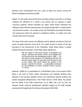 planners have encapsulated this into a plan to place the country among the
World’s 20 largest economies by 2020
Indeed, it is the public service that drives all these projects and there is a linkage
between the efficiency of a nation’s civil service and its capacity to attain
economic progress. Recent examples are Japan, South Korea, Indonesia and
Malaysia where efficient bureaucracies have played pivotal roles in modernization
and economic success. As a matter of fact, the World Bank has stated that where
the bureaucracy lacks the capacity to implement policies, no matter how well-
intention they will not succeed.
The issue of the pubic service and effective service delivery has been at the front
burner of public discourse since 2010. At a public lecture in honour of the late
Secretary to the Government of the Federation, Alhaji Shehu Musa, a retired
Federal Permanent Secretary, Chief Philip Asiodu stated thus;
We are aware of the great erosion of standards and
values, authority and powers which have afflicted the
civil service since the devastating purge of 1988…, For
the nation to move forward, it is imperative that the civil
service should regain its lost glory and assume its role
as the engine that would propel the growth of the
country, a good civil service … is absolutely necessary
for the realization of Vision 20;2020 (Punch January,
17, 2010).
Adewumi (2008:3) in a presentation to a World Bank Team on the needs of Ekiti
State in the area of Public Sector Governance and Capacity Building drew
attention to the synergy between human and institutional capacity building and
overall managerial effectiveness in the Public Service of Ekiti State. He posited
that the efforts of the State Government, as at 2008, was a far cry from the
required human resource development standard judging by the staff strength
compared with budget lines for training vote between 2003-2008.
18
 