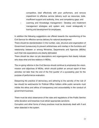 competitive, deal effectively with poor performers, and remove
impediment to effective service delivery such as resources, tools,
insufficient support and authority, time, and competency gaps; and
- Learning and Knowledge management:- Develop and implement
management strategies and system and, invest strategically in
training and development for employees.
In addition the following suggestions are offered towards the repositioning of the
Civil Service for effective service delivery for national development
There should be standardization in the number, size, structure and organization of
Government bureaucracy to prevent arbitrariness and overlap in the functions and
relationship between or among Ministries, Departments and Agencies (MDAs)
such that role expectations are clearly delineated.
There should be clear cut job descriptions and organograms that clearly indicate
who does what and line relations in MDAs.
The on-going reforms in the Civil Service should continue to emphasize the vision,
mission and objectives of MDAs, which should publish an annual report of their
activities not later than the end of the first quarter of a succeeding year for the
purpose of performance evaluation.
Deepening the practice of democracy and adhering to the sanctity of the rule of
law should be watchwords for Political Office holders while public servants must
imbibe the ethos and ethics of transparency and accountability in the conduct of
government business.
There must be strict observance of the rules and regulations of the Public Service
while deviation and breaches must attract appropriate sanctions.
Corruption and other forms of sharp practices must be decisively dealt with if and
when detected in the system.
21
 