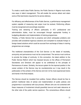 To create a world class Public Service, the Public Service in Nigeria must evolve
new ways in talent management. This will enable the service attract and retain
some of the best brains required for its service delivery.
For efficiency and effectiveness of the Public Service, a performance management
system capable of measuring real output must be evolved. Performing officers
must be recognized and accordingly rewarded.
Training and retraining of officers particularly in ICT, professional and
administrative duties, must be encouraged through appropriate funding in
budgeting allocation and implementation of training programmes.
Thereby, a Public Service that is proactive and which anticipates problems and
provides well considered ingenous solutions and competent to evaluate foreign or
foreign based solutions which could be sourced from exchange of ideas in training
programmes can emerge.
The traditional characteristics of the Civil Service i.e the ideals of neutrality,
anonymity and permanence must not be compromised. The service must continue
to provide the bridge of continuity. In this connection, the latest addition to the
Public Service Reform which has imposed tenures on the offices of Permanent
Secretaries and Directors will appear to be antithetical to the principle of
Permanence of career. Similarly, the tenure system for the topmost position in the
career echelon of the Service may be counterproctive as it may result in the
politicization of the echelon of the Service and rob it of its most experienced brains
and hands in the final analysis.
The Service should be insulated from politics. Career officers should be free to
perform traditional roles of advise and implementation of public policies and
programmes in accordance with due process. Officers who are not contented with
these measures of involvement should gracefully bow-out and seek relevance at
the other side of the public service spectrum. The conscientious officers should
22
 