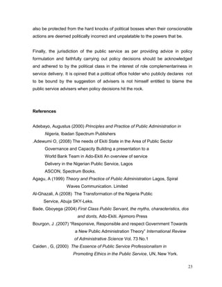 also be protected from the hard knocks of political bosses when their conscionable
actions are deemed politically incorrect and unpalatable to the powers that be.
Finally, the jurisdiction of the public service as per providing advice in policy
formulation and faithfully carrying out policy decisions should be acknowledged
and adhered to by the political class in the interest of role complementariness in
service delivery. It is opined that a political office holder who publicly declares not
to be bound by the suggestion of advisers is not himself entitled to blame the
public service advisers when policy decisions hit the rock.
References
Adebayo, Augustus (2000) Principles and Practice of Public Administration in
Nigeria, Ibadan Spectrum Publishers
.Adewumi O, (2008) The needs of Ekiti State in the Area of Public Sector
Governance and Capacity Building a presentation to a
World Bank Team in Ado-Ekiti An overview of service
Delivery in the Nigerian Public Service, Lagos
ASCON, Spectrum Books.
Agagu, A (1999) Theory and Practice of Public Administration Lagos, Spiral
Waves Communication. Limited
Al-Ghazali, A (2008) The Transformation of the Nigeria Public
Service, Abuja SKY-Leks.
Bade, Gboyega (2004) First Class Public Servant, the myths, characteristics, dos
and donts, Ado-Ekiti. Ajomoro Press
Bourgon, J .(2007) “Responsive, Responsible and respect Government Towards
a New Public Administration Theory” International Review
of Administrative Science Vol. 73 No.1
Caiden , G, (2000) The Essence of Public Service Professionalism in
Promoting Ethics in the Public Service, UN, New York.
23
 