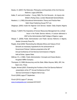 Daodu, O. (2007) The Rationale, Philosophy and Essentials of the Civil Service
Reforms: Lagos (ASCON)
Keller, P. and Lord Crowther – Young 1980) The Civil Servants. An Inquiry into
Britain’s Ruling Class, London Macdonald General Books
Nwakwo J. I, (1982) Educational Administration Theory and Practice New
Delhi Vikas Publishing House PVT Ltd.
Olagboye, (2005) Inside the Nigerian Civil Service. Ibadan: Daily Graphic Nigeria
Ltd
Olaopa, T (2007) The Imperative of Human Resources Management As a critical
Issue in the Public Service reforms, A Lecture delivered in
2007 at the Administrative Staff College of Nigeria, Lagos.
Olaopa T, (2009) Public Administration and Public Service Reforms in Nigeria,
Ibadan University Press Plc
Pepple, Amal (2008) “Reorienting the Attitudes Ethics and Values of Civil
Servants as necessary Ingredients for the achievement of
Government Policies” Address presented at the 38th
Annual Conference of Civil Service Commissions in Nigeria
held at Dutse, Jigawa State.
Stillman, R. J. (1980) Public Administration: Concepts and Cases Boston:
Houghton Mifflin Company
Thompson, K (1986) Bureaucracy and the State. Mitton Keynes, MKLL IBY, the
Open Univ. Press
Yayale, Ahmed (2007) “Extending the Frontiers of the Civil Service Reforms”
presentation at the 37th
Annual Conference of Civil
Service Commission in Nigeria held at Uyo.
Punch (2008) Lagos 5th
September.
Punch (2010) Lagos 4th
January.
www.investopedia.com accessed 2013/4/27.
24
 