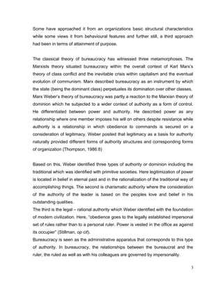 Some have approached it from an organizations basic structural characteristics
while some views it from behavioural features and further still, a third approach
had been in terms of attainment of purpose.
The classical theory of bureaucracy has witnessed three metamorphoses. The
Marxists theory situated bureaucracy within the overall context of Karl Marx’s
theory of class conflict and the inevitable crisis within capitalism and the eventual
evolution of communism. Marx described bureaucracy as an instrument by which
the state (being the dominant class) perpetuates its domination over other classes.
Marx Weber’s theory of bureaucracy was partly a reaction to the Marxian theory of
dominion which he subjected to a wider context of authority as a form of control.
He differentiated between power and authority. He described power as any
relationship where one member imposes his will on others despite resistance while
authority is a relationship in which obedience to commands is secured on a
consideration of legitimacy. Weber posited that legitimacy as a basis for authority
naturally provided different forms of authority structures and corresponding forms
of organization (Thompson, 1986:8)
Based on this, Weber identified three types of authority or dominion including the
traditional which was identified with primitive societies. Here legitimization of power
is located in belief in eternal past and in the rationalization of the traditional way of
accomplishing things. The second is charismatic authority where the consideration
of the authority of the leader is based on the peoples love and belief in his
outstanding qualities.
The third is the legal – rational authority which Weber identified with the foundation
of modern civilization. Here, “obedience goes to the legally established impersonal
set of rules rather than to a personal ruler. Power is vested in the office as against
its occupier” (Stillman, op cit).
Bureaucracy is seen as the administrative apparatus that corresponds to this type
of authority. In bureaucracy, the relationships between the bureaucrat and the
ruler, the ruled as well as with his colleagues are governed by impersonality.
3
 