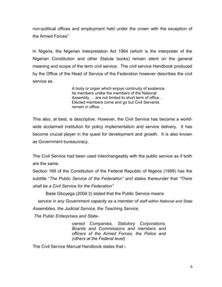 non-political offices and employment held under the crown with the exception of
the Armed Forces”
In Nigeria, the Nigerian Interpretation Act 1964 (which is the interpreter of the
Nigerian Constitution and other Statute books) remain silent on the general
meaning and scope of the term civil service. The civil service Handbook produced
by the Office of the Head of Service of the Federation however describes the civil
service as:
A body or organ which enjoys continuity of existence.
Its members unlike the members of the National
Assembly … are not limited to short term of office…
Elected members come and go but Civil Servants
remain in office…
This also, at best, is descriptive. However, the Civil Service has become a world-
wide acclaimed institution for policy implementation and service delivery. It has
become crucial player in the quest for development and growth. It is also known
as Government bureaucracy.
The Civil Service had been used interchangeably with the public service as if both
are the same.
Section 169 of the Constitution of the Federal Republic of Nigeria (1999) has the
subtitle “The Public Service of the Federation” and states thereunder that “There
shall be a Civil Service for the Federation”
Bade Gboyega (2004:3) stated that the Public Service means
service in any Government capacity as a member of staff within National and State
Assemblies, the Judicial Service, the Teaching Service,
The Public Enterprises and State-
owned Companies, Statutory Corporations,
Boards and Commissions and members and
officers of the Armed Forces, the Police and
(others at the Federal level)
The Civil Service Manual Handbook states that:-
6
 