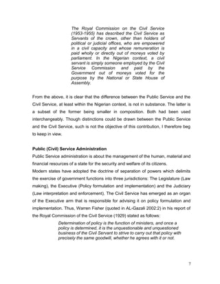 The Royal Commission on the Civil Service
(1953-1955) has described the Civil Service as
Servants of the crown, other than holders of
political or judicial offices, who are empowered
in a civil capacity and whose remuneration is
paid wholly or directly out of moneys voted by
parliament. In the Nigerian context, a civil
servant is simply someone employed by the Civil
Service Commission and paid by the
Government out of moneys voted for the
purpose by the National or State House of
Assembly.
From the above, it is clear that the difference between the Public Service and the
Civil Service, at least within the Nigerian context, is not in substance. The latter is
a subset of the former being smaller in composition. Both had been used
interchangeably. Though distinctions could be drawn between the Public Service
and the Civil Service, such is not the objective of this contribution, I therefore beg
to keep in view.
Public (Civil) Service Administration
Public Service administration is about the management of the human, material and
financial resources of a state for the security and welfare of its citizens.
Modern states have adopted the doctrine of separation of powers which delimits
the exercise of government functions into three jurisdictions: The Legislature (Law
making), the Executive (Policy formulation and implementation) and the Judiciary
(Law interpretation and enforcement). The Civil Service has emerged as an organ
of the Executive arm that is responsible for advising it on policy formulation and
implementation. Thus, Warren Fisher (quoted in AL-Gazali 2002:2) in his report of
the Royal Commission of the Civil Service (1929) stated as follows:
Determination of policy is the function of ministers, and once a
policy is determined, it is the unquestionable and unquestioned
business of the Civil Servant to strive to carry out that policy with
precisely the same goodwill, whether he agrees with it or not.
7
 