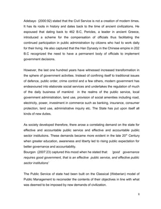Adebayo (2000:92) stated that the Civil Service is not a creation of modern times.
It has its roots in history and dates back to the time of ancient civilizations. He
espoused that dating back to 462 B.C, Pericles, a leader in ancient Greece,
introduced a scheme for the compensation of officials thus facilitating the
continued participation in public administration by citizens who had to work daily
for their living. He also captured that the Han Dynasty in the Chinese empire in 202
B.C recognized the need to have a permanent body of officials to implement
government decisions.
However, the last one hundred years have witnessed increased transformation in
the sphere of government activities. Instead of confining itself to traditional issues
of defence, public order, crime control and a few others, modern government has
endeavoured into elaborate social services and undertakes the regulation of much
of the daily business of mankind in the realms of the public service, local
government administration, land use, provision of social amenities including road,
electricity, power, investment in commerce such as banking, insurance, consumer
protection, land use, administrative inquiry etc. The State has put upon itself all
kinds of new duties.
As society developed therefore, there arose a correlating demand on the state for
effective and accountable public service and effective and accountable public
sector institutions. These demands became more evident in the late 20th
Century
when greater education, awareness and liberty led to rising public expectation for
better governance and accountability.
Bourgon (2007:23) captured this mood when he stated that: ‘good governance
requires good government, that is an effective public service, and effective public
sector institutions’
The Public Service of state had been built on the Classical (Weberian) model of
Public Management to reconsider the contents of their objectives in line with what
was deemed to be imposed by new demands of civilization.
8
 
