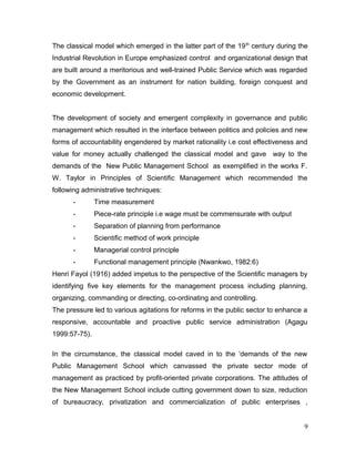 The classical model which emerged in the latter part of the 19th
century during the
Industrial Revolution in Europe emphasized control and organizational design that
are built around a meritorious and well-trained Public Service which was regarded
by the Government as an instrument for nation building, foreign conquest and
economic development.
The development of society and emergent complexity in governance and public
management which resulted in the interface between politics and policies and new
forms of accountability engendered by market rationality i.e cost effectiveness and
value for money actually challenged the classical model and gave way to the
demands of the New Public Management School as exemplified in the works F.
W. Taylor in Principles of Scientific Management which recommended the
following administrative techniques:
- Time measurement
- Piece-rate principle i.e wage must be commensurate with output
- Separation of planning from performance
- Scientific method of work principle
- Managerial control principle
- Functional management principle (Nwankwo, 1982:6)
Henri Fayol (1916) added impetus to the perspective of the Scientific managers by
identifying five key elements for the management process including planning,
organizing, commanding or directing, co-ordinating and controlling.
The pressure led to various agitations for reforms in the public sector to enhance a
responsive, accountable and proactive public service administration (Agagu
1999:57-75).
In the circumstance, the classical model caved in to the ‘demands of the new
Public Management School which canvassed the private sector mode of
management as practiced by profit-oriented private corporations. The attitudes of
the New Management School include cutting government down to size, reduction
of bureaucracy, privatization and commercialization of public enterprises ,
9
 