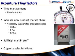 Accenture 7 key factors
• Time management
   • Time is money


• Increase new product market share
   • Necessary support for product success
      • HD Box
      • E-Fax
      • F.T.T.U


• Sell high margin stuff

• Organize sales functions
 