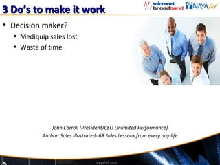 3 Do’s to make it work
• Decision maker?
  • Mediquip sales lost
  • Waste of time




               John Carroll (President/CEO Unlimited Performance)
           Author: Sales Illustrated- 68 Sales Lessons from every day life
 
