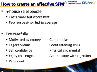 How to create an effective SFM
• In-house salespeople
  • Costs more but works best
  • Poor on best- skilled to average


• Hire carefully
  •   Motivated by money      Competitive
  •   Eager to learn          Great listening skills
  •   Self confidence         Physical and mental
  •   Enjoy challenges        Able to cope with rejection
  •   Persistent
 