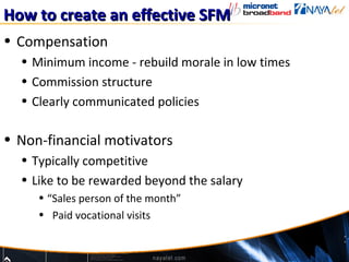 How to create an effective SFM
• Compensation
  • Minimum income - rebuild morale in low times
  • Commission structure
  • Clearly communicated policies

• Non-financial motivators
  • Typically competitive
  • Like to be rewarded beyond the salary
     • “Sales person of the month”
     • Paid vocational visits
 