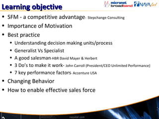 Learning objective
• SFM - a competitive advantage- Stepchange Consulting
• Importance of Motivation
• Best practice
   •   Understanding decision making units/process
   •   Generalist Vs Specialist
   •   A good salesman-HBR David Mayer & Herbert
   •   3 Do’s to make it work- John Carroll (President/CEO Unlimited Performance)
   •   7 key performance factors- Accenture USA
• Changing Behavior
• How to enable effective sales force
 
