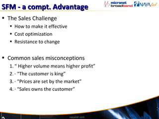 SFM - a compt. Advantage
• The Sales Challenge
   • How to make it effective
   • Cost optimization
   • Resistance to change


• Common sales misconceptions
   1. “ Higher volume means higher profit”
   2. · “The customer is king”
   3. · “Prices are set by the market”
   4. · “Sales owns the customer”
 