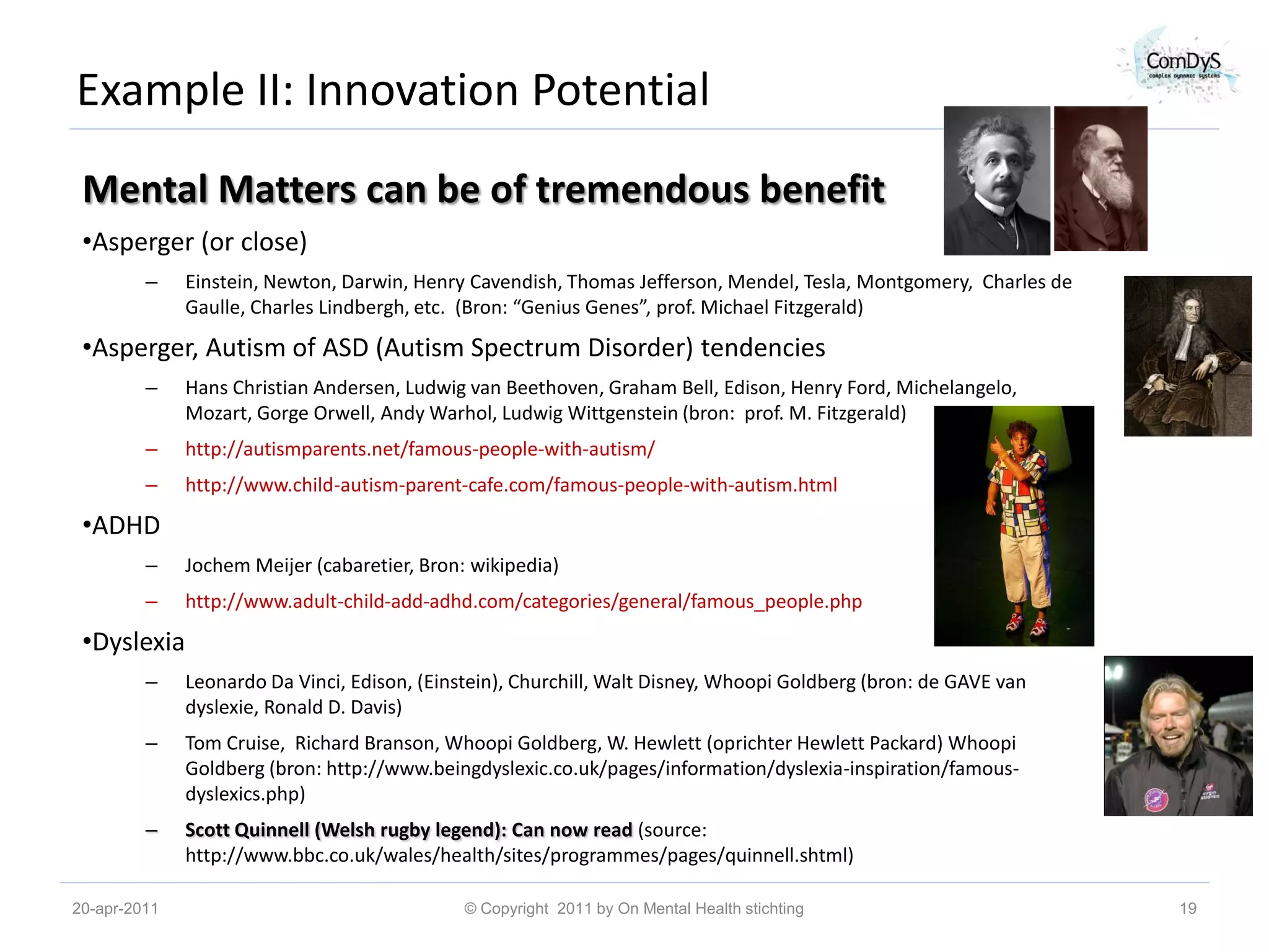 Example II: Innovation Potential
 Mental Matters can be of tremendous benefit
 •Asperger (or close)
         –    Einstein, Newton, Darwin, Henry Cavendish, Thomas Jefferson, Mendel, Tesla, Montgomery, Charles de
              Gaulle, Charles Lindbergh, etc. (Bron: “Genius Genes”, prof. Michael Fitzgerald)

 •Asperger, Autism of ASD (Autism Spectrum Disorder) tendencies
         –    Hans Christian Andersen, Ludwig van Beethoven, Graham Bell, Edison, Henry Ford, Michelangelo,
              Mozart, Gorge Orwell, Andy Warhol, Ludwig Wittgenstein (bron: prof. M. Fitzgerald)
         –    http://autismparents.net/famous-people-with-autism/
         –    http://www.child-autism-parent-cafe.com/famous-people-with-autism.html

 •ADHD
         –    Jochem Meijer (cabaretier, Bron: wikipedia)
         –    http://www.adult-child-add-adhd.com/categories/general/famous_people.php

 •Dyslexia
         –    Leonardo Da Vinci, Edison, (Einstein), Churchill, Walt Disney, Whoopi Goldberg (bron: de GAVE van
              dyslexie, Ronald D. Davis)
         –    Tom Cruise, Richard Branson, Whoopi Goldberg, W. Hewlett (oprichter Hewlett Packard) Whoopi
              Goldberg (bron: http://www.beingdyslexic.co.uk/pages/information/dyslexia-inspiration/famous-
              dyslexics.php)
         –    Scott Quinnell (Welsh rugby legend): Can now read (source:
              http://www.bbc.co.uk/wales/health/sites/programmes/pages/quinnell.shtml)

20-apr-2011                                   © Copyright 2011 by On Mental Health stichting                       19
 
