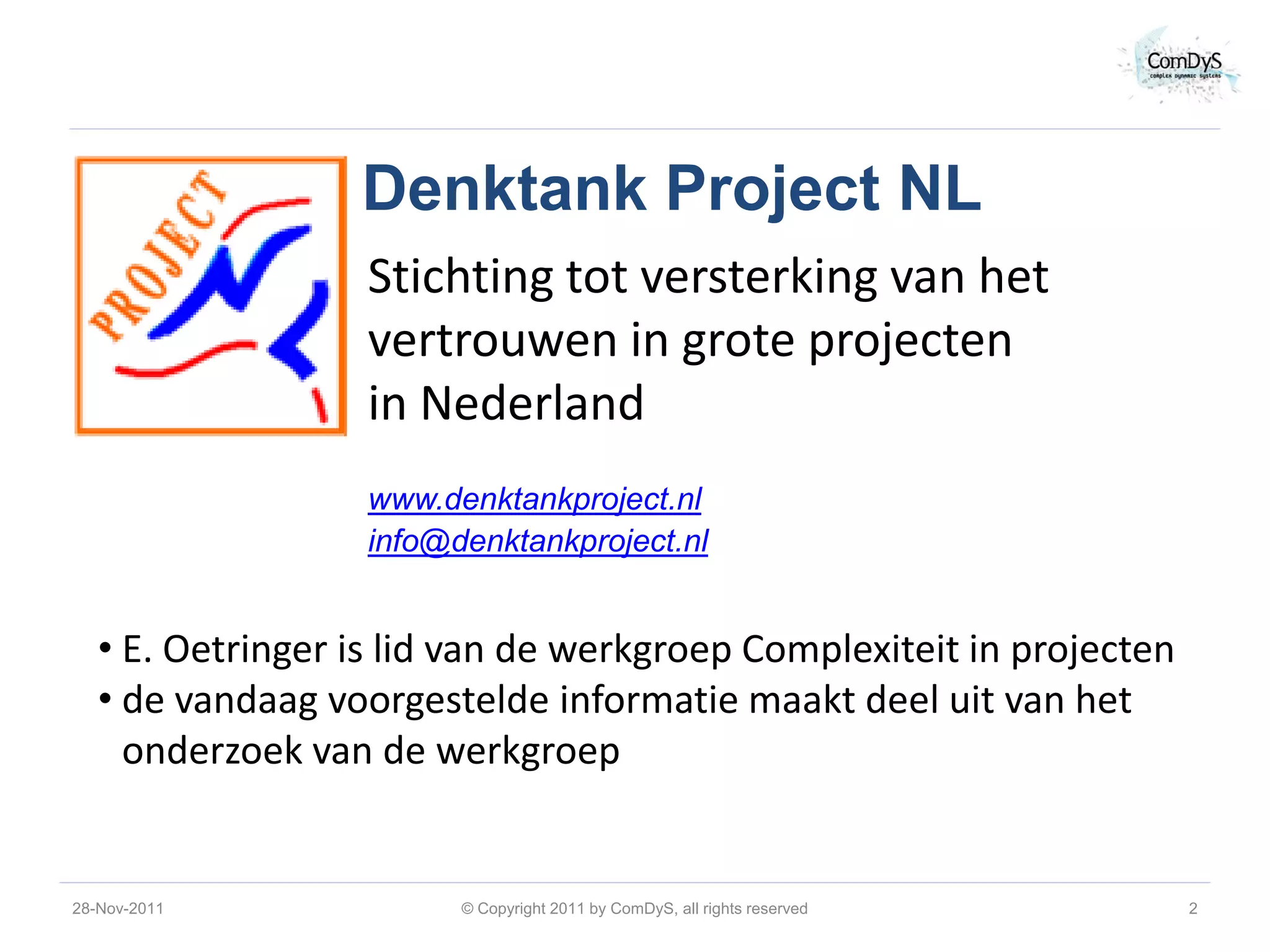 Denktank Project NL
                   Stichting tot versterking van het
                   vertrouwen in grote projecten
                   in Nederland
                   www.denktankproject.nl
                   info@denktankproject.nl


   • E. Oetringer is lid van de werkgroep Complexiteit in projecten
   • de vandaag voorgestelde informatie maakt deel uit van het
     onderzoek van de werkgroep


28-Nov-2011              © Copyright 2011 by ComDyS, all rights reserved   2
 