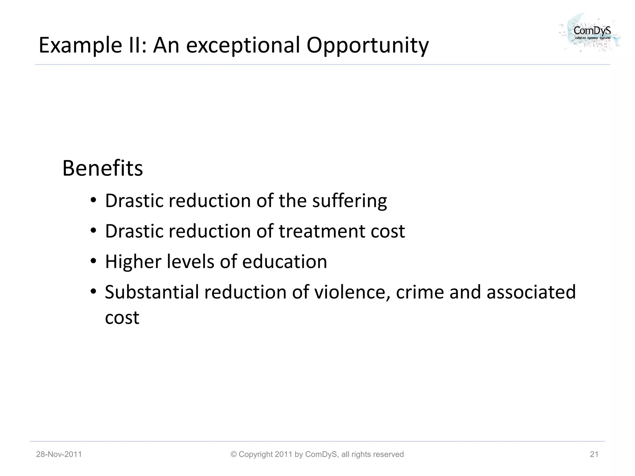 Example II: An exceptional Opportunity



      Benefits
              •   Drastic reduction of the suffering
              •   Drastic reduction of treatment cost
              •   Higher levels of education
              •   Substantial reduction of violence, crime and associated
                  cost




28-Nov-2011                     © Copyright 2011 by ComDyS, all rights reserved   21
 
