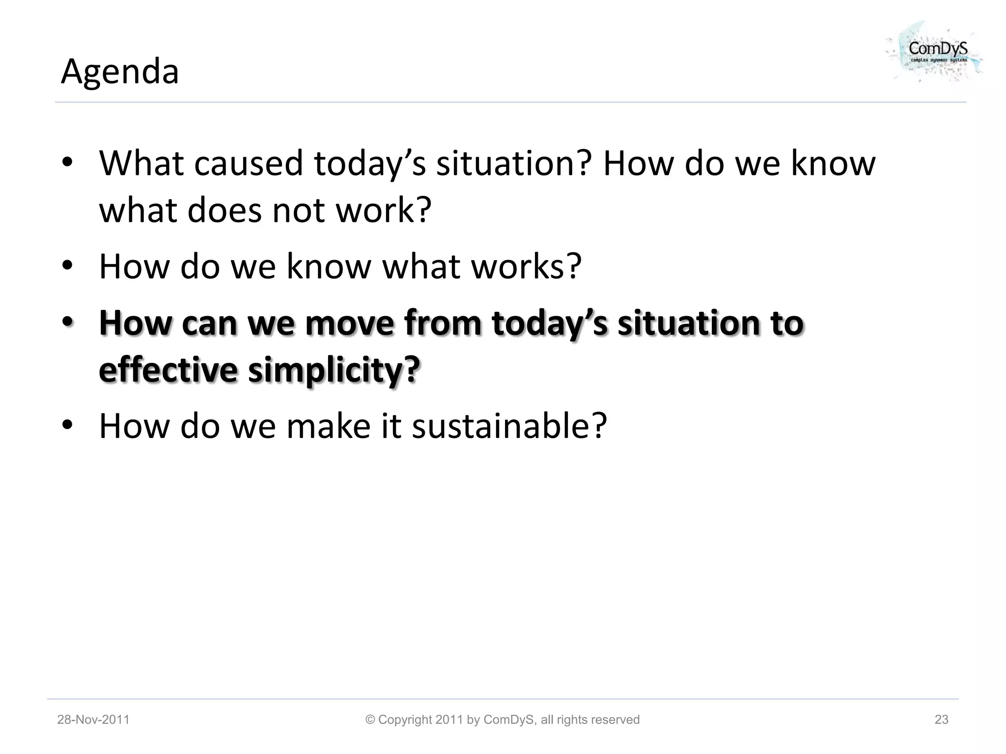 Agenda

• What caused today’s situation? How do we know
  what does not work?
• How do we know what works?
• How can we move from today’s situation to
  effective simplicity?
• How do we make it sustainable?




28-Nov-2011      © Copyright 2011 by ComDyS, all rights reserved   23
 