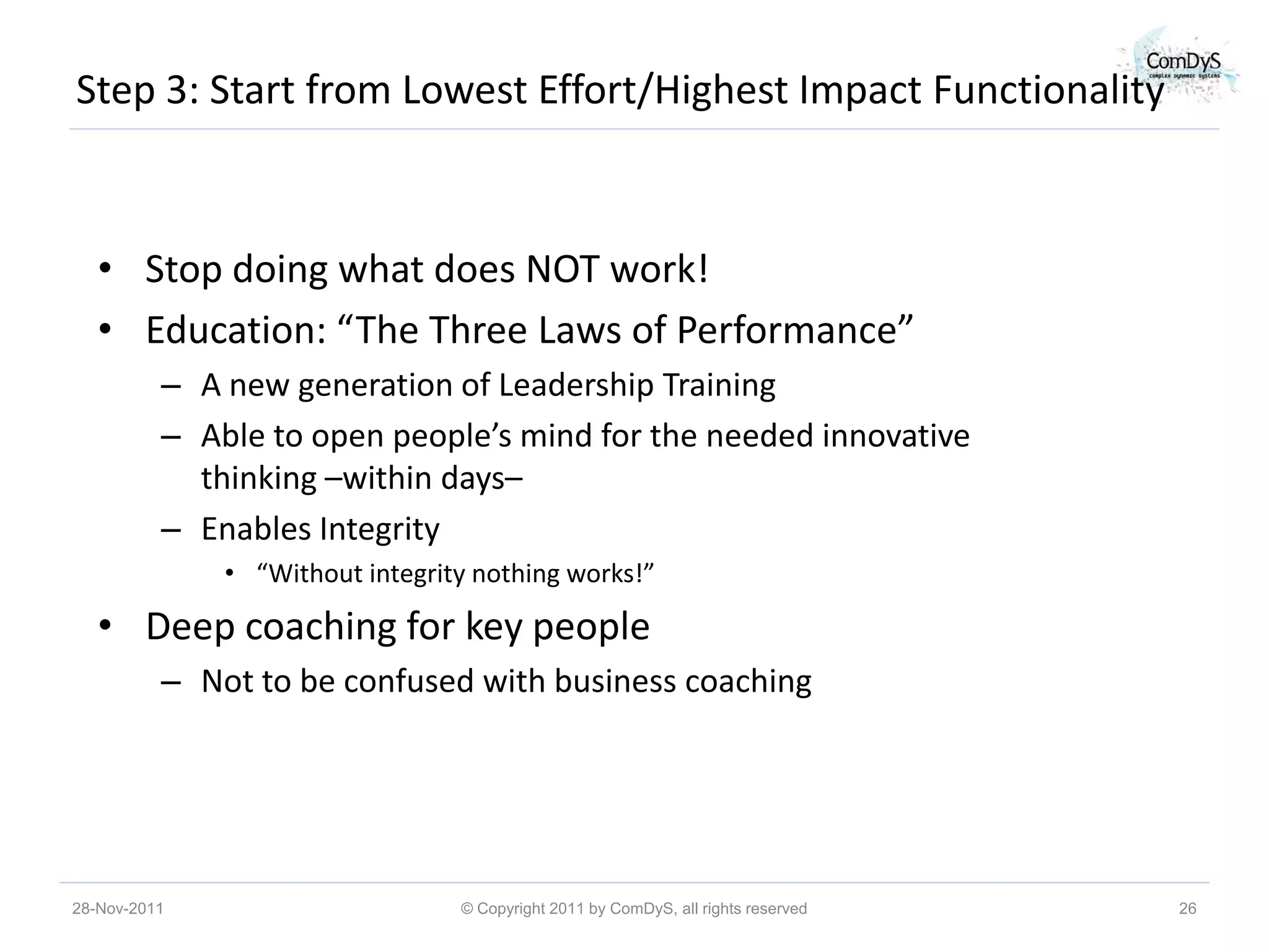 Step 3: Start from Lowest Effort/Highest Impact Functionality



   • Stop doing what does NOT work!
   • Education: “The Three Laws of Performance”
          – A new generation of Leadership Training
          – Able to open people’s mind for the needed innovative
            thinking –within days–
          – Enables Integrity
              • “Without integrity nothing works!”

   • Deep coaching for key people
          – Not to be confused with business coaching




28-Nov-2011                      © Copyright 2011 by ComDyS, all rights reserved   26
 