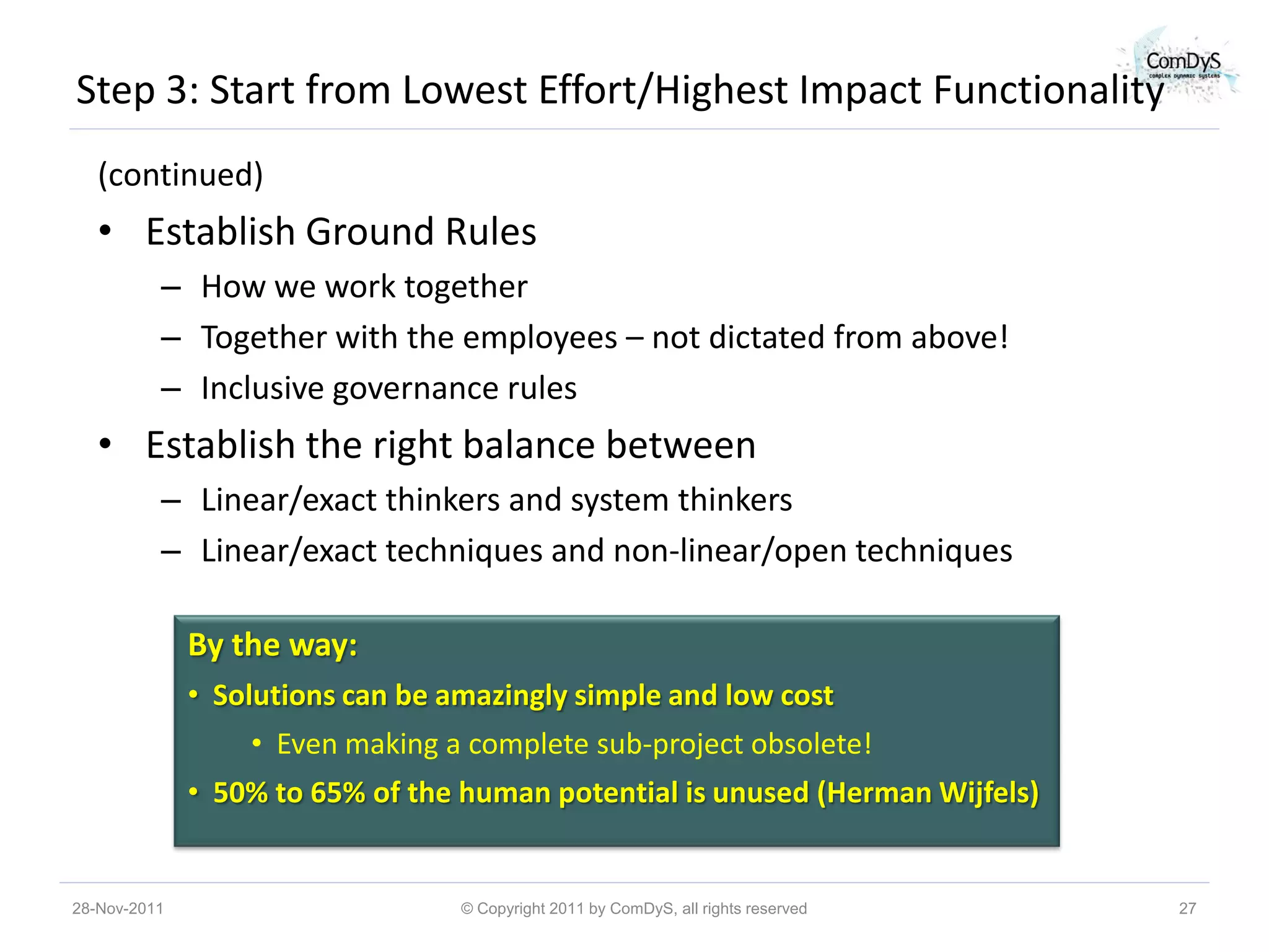 Step 3: Start from Lowest Effort/Highest Impact Functionality
   (continued)
   • Establish Ground Rules
          – How we work together
          – Together with the employees – not dictated from above!
          – Inclusive governance rules
   • Establish the right balance between
          – Linear/exact thinkers and system thinkers
          – Linear/exact techniques and non-linear/open techniques

              By the way:
              • Solutions can be amazingly simple and low cost
                  • Even making a complete sub-project obsolete!
              • 50% to 65% of the human potential is unused (Herman Wijfels)


28-Nov-2011                       © Copyright 2011 by ComDyS, all rights reserved   27
 