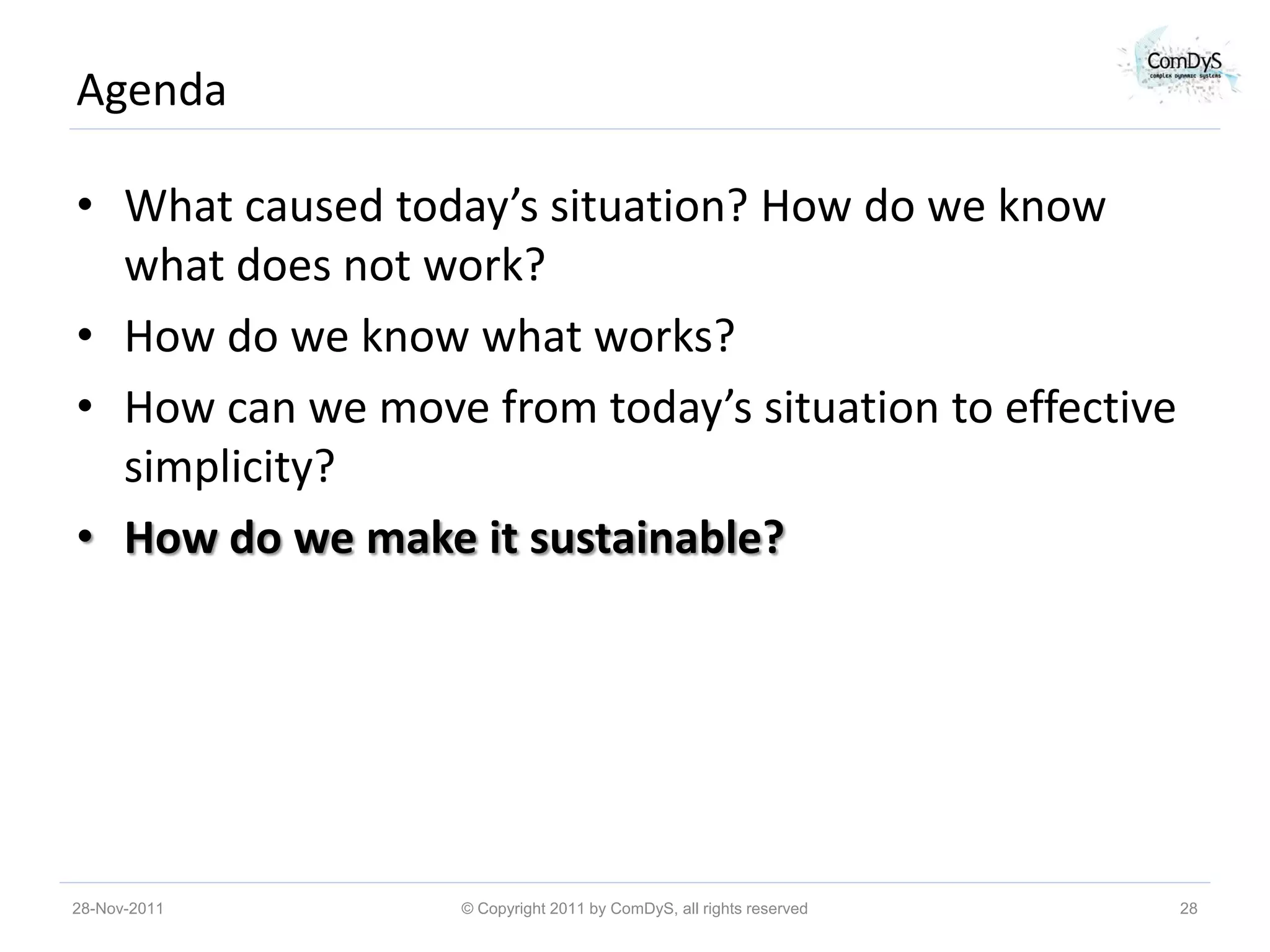 Agenda

• What caused today’s situation? How do we know
  what does not work?
• How do we know what works?
• How can we move from today’s situation to effective
  simplicity?
• How do we make it sustainable?




28-Nov-2011       © Copyright 2011 by ComDyS, all rights reserved   28
 