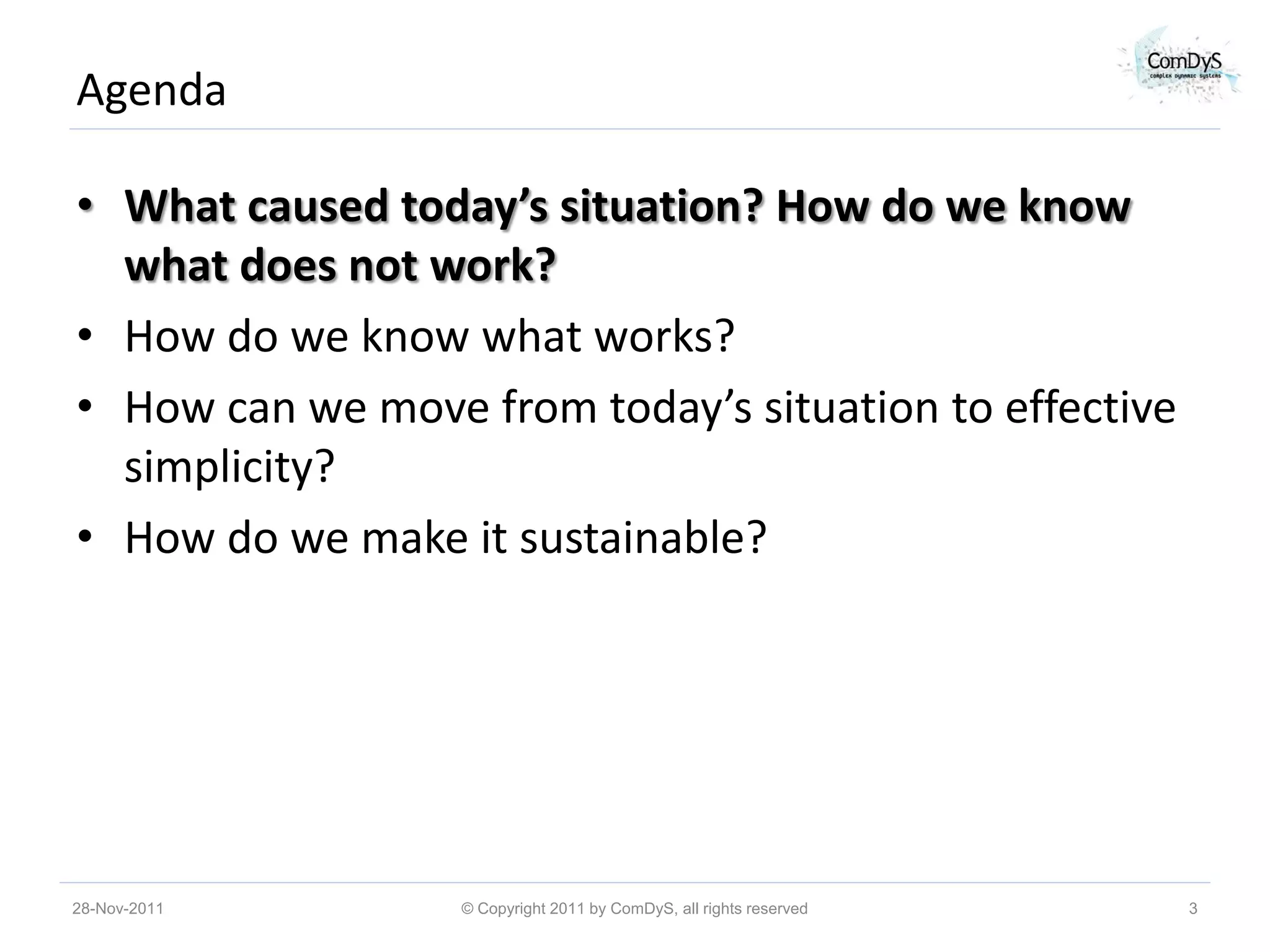 Agenda

• What caused today’s situation? How do we know
  what does not work?
• How do we know what works?
• How can we move from today’s situation to effective
  simplicity?
• How do we make it sustainable?




28-Nov-2011       © Copyright 2011 by ComDyS, all rights reserved   3
 