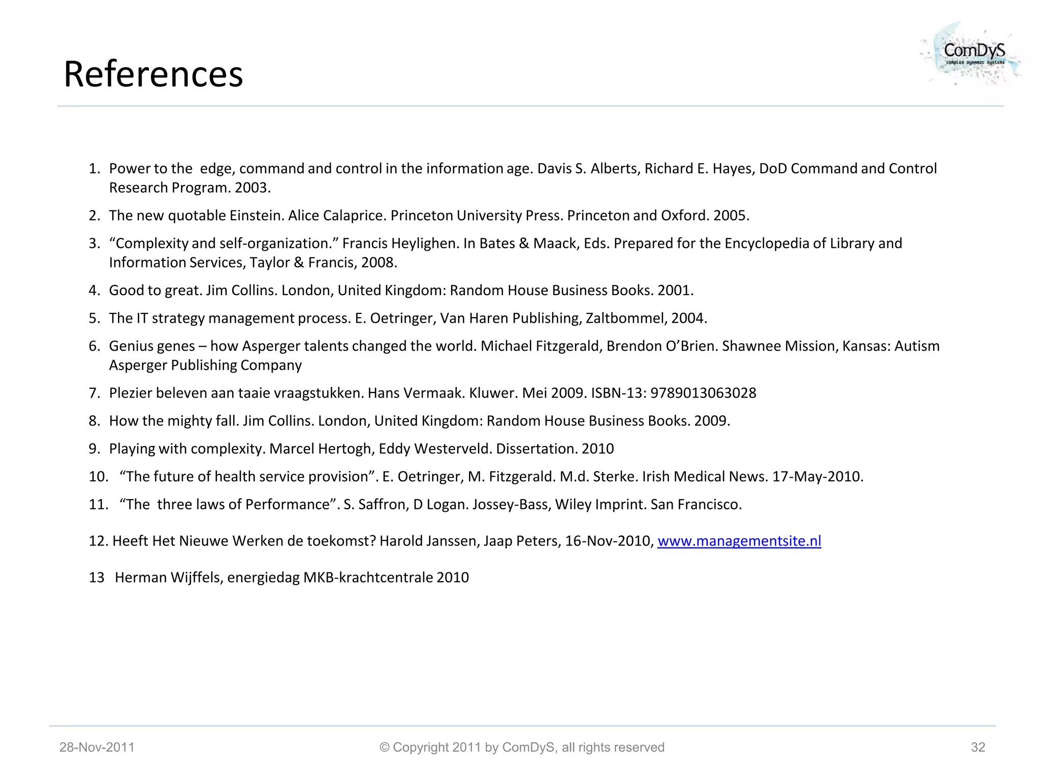 References

    1. Power to the edge, command and control in the information age. Davis S. Alberts, Richard E. Hayes, DoD Command and Control
       Research Program. 2003.
    2. The new quotable Einstein. Alice Calaprice. Princeton University Press. Princeton and Oxford. 2005.
    3. “Complexity and self-organization.” Francis Heylighen. In Bates & Maack, Eds. Prepared for the Encyclopedia of Library and
       Information Services, Taylor & Francis, 2008.
    4. Good to great. Jim Collins. London, United Kingdom: Random House Business Books. 2001.
    5. The IT strategy management process. E. Oetringer, Van Haren Publishing, Zaltbommel, 2004.
    6. Genius genes – how Asperger talents changed the world. Michael Fitzgerald, Brendon O’Brien. Shawnee Mission, Kansas: Autism
       Asperger Publishing Company
    7. Plezier beleven aan taaie vraagstukken. Hans Vermaak. Kluwer. Mei 2009. ISBN-13: 9789013063028
    8. How the mighty fall. Jim Collins. London, United Kingdom: Random House Business Books. 2009.
    9. Playing with complexity. Marcel Hertogh, Eddy Westerveld. Dissertation. 2010
    10. “The future of health service provision”. E. Oetringer, M. Fitzgerald. M.d. Sterke. Irish Medical News. 17-May-2010.
    11. “The three laws of Performance”. S. Saffron, D Logan. Jossey-Bass, Wiley Imprint. San Francisco.

    12. Heeft Het Nieuwe Werken de toekomst? Harold Janssen, Jaap Peters, 16-Nov-2010, www.managementsite.nl

    13 Herman Wijffels, energiedag MKB-krachtcentrale 2010




28-Nov-2011                                      © Copyright 2011 by ComDyS, all rights reserved                                     32
 