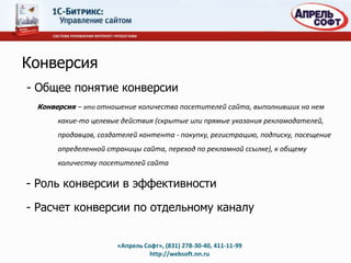 Конверсия
- Общее понятие конверсии
 Конверсия – это отношение количества посетителей сайта, выполнивших на нем
      какие-то целевые действия (скрытые или прямые указания рекламодателей,
      продавцов, создателей контента - покупку, регистрацию, подписку, посещение
      определенной страницы сайта, переход по рекламной ссылке), к общему
      количеству посетителей сайта

- Роль конверсии в эффективности

- Расчет конверсии по отдельному каналу


                      «Апрель Софт», (831) 278-30-40, 411-11-99
                                http://websoft.nn.ru
 