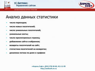 Анализ данных статистики
•   число переходов;

•   число новых посетителей;

•   число уникальных посетителей;

•   уникальные хосты;

•   число просмотренных страниц;

•   добавление сайта в избранное;

•   возвраты посетителей на сайт;

•   статистика посетителей на возвратах;

•   динамика потока по дням и графики




                         «Апрель Софт», (831) 278-30-40, 411-11-99
                                   http://websoft.nn.ru
 