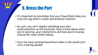 9. Dress the Part
• It’s important to remember that your PowerPoint slides are
only one cog within a wider presentation machine.
• As such, you can’t neglect exhibiting your own
professionalism as the presenter. Have a think about what
you’re wearing, your mannerisms and how you’re moving
around the room whilst talking.
• Even the most exciting PowerPoint slides in the world can’t
carry a boring speaker
 