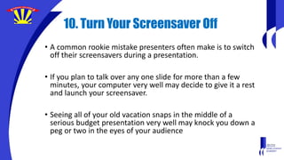 10. Turn Your Screensaver Off
• A common rookie mistake presenters often make is to switch
off their screensavers during a presentation.
• If you plan to talk over any one slide for more than a few
minutes, your computer very well may decide to give it a rest
and launch your screensaver.
• Seeing all of your old vacation snaps in the middle of a
serious budget presentation very well may knock you down a
peg or two in the eyes of your audience
 