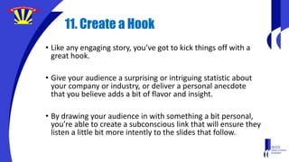 11. Create a Hook
• Like any engaging story, you’ve got to kick things off with a
great hook.
• Give your audience a surprising or intriguing statistic about
your company or industry, or deliver a personal anecdote
that you believe adds a bit of flavor and insight.
• By drawing your audience in with something a bit personal,
you’re able to create a subconscious link that will ensure they
listen a little bit more intently to the slides that follow.
 