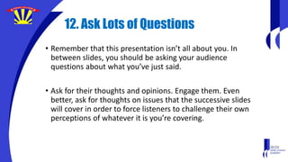 12. Ask Lots of Questions
• Remember that this presentation isn’t all about you. In
between slides, you should be asking your audience
questions about what you’ve just said.
• Ask for their thoughts and opinions. Engage them. Even
better, ask for thoughts on issues that the successive slides
will cover in order to force listeners to challenge their own
perceptions of whatever it is you’re covering.
 
