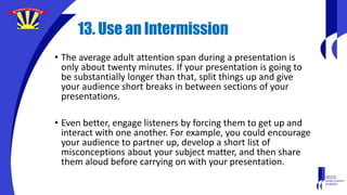 13. Use an Intermission
• The average adult attention span during a presentation is
only about twenty minutes. If your presentation is going to
be substantially longer than that, split things up and give
your audience short breaks in between sections of your
presentations.
• Even better, engage listeners by forcing them to get up and
interact with one another. For example, you could encourage
your audience to partner up, develop a short list of
misconceptions about your subject matter, and then share
them aloud before carrying on with your presentation.
 