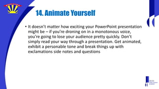 14. Animate Yourself
• It doesn’t matter how exciting your PowerPoint presentation
might be – if you’re droning on in a monotonous voice,
you’re going to lose your audience pretty quickly. Don’t
simply read your way through a presentation. Get animated,
exhibit a personable tone and break things up with
exclamations side notes and questions
 
