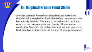 15. Duplicate Your Final Slide
• Another common PowerPoint mistake users make is to
double-click through their final slide before the presentation
has actually finished. This leads to an awkward scramble to
return to the previous slide, and throws off your entire
conclusion. To avoid that embarrassment, cut and paste your
final slide two or three times at the end of your presentation.
 