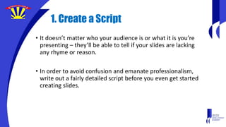 1. Create a Script
• It doesn’t matter who your audience is or what it is you’re
presenting – they’ll be able to tell if your slides are lacking
any rhyme or reason.
• In order to avoid confusion and emanate professionalism,
write out a fairly detailed script before you even get started
creating slides.
 