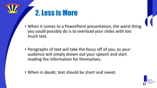 2. Less is More
• When it comes to a PowerPoint presentation, the worst thing
you could possibly do is to overload your slides with too
much text.
• Paragraphs of text will take the focus off of you, as your
audience will simply drown out your speech and start
reading the information for themselves.
• When in doubt, text should be short and sweet.
 